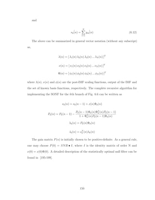 and
ˆsk(n) =
N
i=1
ˆyik(n) (6.12)
The above can be summarized in general vector notation (without any subscript)
as,
λ(n) = [ λ1(n) λ2(n) λ3(n) ... λN (n) ]T
ν(n) = [ ν1(n) ν2(n) ν3(n) ... νN (n) ]T
Φ(n) = [ φ1(n) φ2(n) φ3(n) ... φN (n) ]T
where λ(n), ν(n) and φ(n) are the post-IMF scaling functions, output of the IMF and
the set of known basis functions, respectively. The complete recursive algorithm for
implementing the SONF for the kth branch of Fig. 6.6 can be written as
νk(n) = νk(n − 1) + x(n)Φk(n)
Pk(n) = Pk(n − 1) −
Pk(n − 1)Φk(n)ΦT
k (n)Pk(n − 1)
1 + ΦT
k (n)Pk(n − 1)Φk(n)
λk(n) = Pk(n)Φk(n)
ˆsk(n) = νT
k (n)λk(n)
The gain matrix P(n) is initially chosen to be positive-deﬁnite. As a general rule,
one may choose P(0) = SNR • I, where I is the identity matrix of order N and
ν(0) = x(0)Φ(0). A detailed description of the statistically optimal null ﬁlter can be
found in [195-199].
150
 