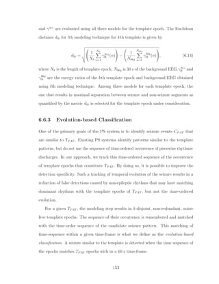and γsez
are evaluated using all three models for the template epoch. The Euclidean
distance dlk for lth modeling technique for kth template is given by
dlk =


1
Nk
Nk
n=1
γSez
lk (n)

 −


1
Nbkg
Nbkg
n=1
γbkg
lk (n)

, (6.14)
where Nk is the length of template epoch, Nbkg is 30 s of the background EEG,γSez
lk and
γbkg
lk are the energy ratios of the kth template epoch and background EEG obtained
using lth modeling technique. Among three models for each template epoch, the
one that results in maximal separation between seizure and non-seizure segments as
quantiﬁed by the metric dlk is selected for the template epoch under consideration.
6.6.3 Evolution-based Classiﬁcation
One of the primary goals of the PS system is to identify seizure events CPAT that
are similar to TPAT . Existing PS systems identify patterns similar to the template
patterns, but do not use the sequence of time-ordered occurrence of piecewise rhythmic
discharges. In our approach, we track this time-ordered sequence of the occurrence
of template epochs that constitute TPAT . By doing so, it is possible to improve the
detection speciﬁcity. Such a tracking of temporal evolution of the seizure results in a
reduction of false detections caused by non-epileptic rhythms that may have matching
dominant rhythms with the template epochs of TPAT , but not the time-ordered
evolution.
For a given TPAT , the modeling step results in k-disjoint, non-redundant, noise-
free template epochs. The sequence of their occurrence is remembered and matched
with the time-order sequence of the candidate seizure pattern. This matching of
time-sequence within a given time-frame is what we deﬁne as the evolution-based
classiﬁcation. A seizure similar to the template is detected when the time sequence of
the epochs matches TPAT epochs with in a 60 s time-frame.
153
 