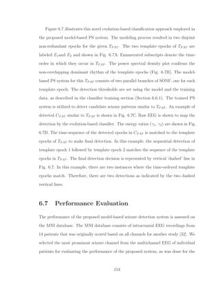 Figure 6.7 illustrates this novel evolution-based classiﬁcation approach employed in
the proposed model-based PS system. The modeling process resulted in two disjoint
non-redundant epochs for the given TPAT . The two template epochs of TPAT are
labeled E1and E2 and shown in Fig. 6.7A. Enumerated subscripts denote the time-
order in which they occur in TPAT . The power spectral density plot conﬁrms the
non-overlapping dominant rhythm of the template epochs (Fig. 6.7B). The model-
based PS system for this TPAT consists of two parallel branches of SONF, one for each
template epoch. The detection thresholds are set using the model and the training
data, as described in the classiﬁer training section (Section 6.6.1). The trained PS
system is utilized to detect candidate seizure patterns similar to TPAT . An example of
detected CPAT similar to TPAT is shown in Fig. 6.7C. Raw EEG is shown to map the
detection by the evolution-based classiﬁer. The energy ratios (γ1, γ2) are shown in Fig.
6.7D. The time-sequence of the detected epochs in CPAT is matched to the template
epochs of TPAT to make ﬁnal detection. In this example, the sequential detection of
template epoch 1 followed by template epoch 2 matches the sequence of the template
epochs in TPAT . The ﬁnal detection decision is represented by vertical ’dashed’ line in
Fig. 6.7. In this example, there are two instances where the time-ordered template
epochs match. Therefore, there are two detections as indicated by the two dashed
vertical lines.
6.7 Performance Evaluation
The performance of the proposed model-based seizure detection system is assessed on
the MNI database. The MNI database consists of intracranial EEG recordings from
14 patients that was originally scored based on all channels for another study [32]. We
selected the most prominent seizure channel from the multichannel EEG of individual
patients for evaluating the performance of the proposed system, as was done for the
154
 