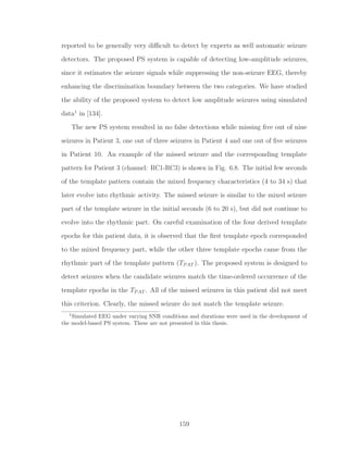 reported to be generally very diﬃcult to detect by experts as well automatic seizure
detectors. The proposed PS system is capable of detecting low-amplitude seizures,
since it estimates the seizure signals while suppressing the non-seizure EEG, thereby
enhancing the discrimination boundary between the two categories. We have studied
the ability of the proposed system to detect low amplitude seizures using simulated
data1
in [134].
The new PS system resulted in no false detections while missing ﬁve out of nine
seizures in Patient 3, one out of three seizures in Patient 4 and one out of ﬁve seizures
in Patient 10. An example of the missed seizure and the corresponding template
pattern for Patient 3 (channel: RC1-RC3) is shown in Fig. 6.8. The initial few seconds
of the template pattern contain the mixed frequency characteristics (4 to 34 s) that
later evolve into rhythmic activity. The missed seizure is similar to the mixed seizure
part of the template seizure in the initial seconds (6 to 20 s), but did not continue to
evolve into the rhythmic part. On careful examination of the four derived template
epochs for this patient data, it is observed that the ﬁrst template epoch corresponded
to the mixed frequency part, while the other three template epochs came from the
rhythmic part of the template pattern (TPAT ). The proposed system is designed to
detect seizures when the candidate seizures match the time-ordered occurrence of the
template epochs in the TPAT . All of the missed seizures in this patient did not meet
this criterion. Clearly, the missed seizure do not match the template seizure.
1
Simulated EEG under varying SNR conditions and durations were used in the development of
the model-based PS system. These are not presented in this thesis.
159
 