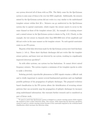 our system detected all of them with no FDs. The likely cause for the Qu-Gotman
system to miss some of them is the very low EEG amplitude. Additionally, the seizures
missed by the Qu-Gotman system did not evolve in a way similar to the multichannel
template seizure within ﬁrst 20 s. Seizures can go undetected in the Qu-Gotman
system due to spatial constraints, which require the seizure onsets to occur in the
same channel as those of the template seizure [21]. An example of a training seizure
and a missed seizure in the Qu-Gotman system is shown in Fig. 6.10. Clearly, in this
example, the test seizure in channels other than RH1-RH3 were of low amplitude and
did not evolve in the same manner as the template seizure. No such spatial constraints
exists in our PS system.
Majority of the false detections made by the Qu-Gotman system were brief rhythmic
bursts (< 4-6 s). These short rhythmic discharges did not evolve like the template
seizure pattern, and hence were not detected by our system, resulting in a signiﬁcantly
improved detection speciﬁcity2
.
As with other systems, our system too has limitations. It cannot detect mixed
frequency seizures. The system requires a minimum of two template epochs in order
to make a detection.
Isolating precisely reproducible phenomena in EEG signals remains a diﬃcult task
and is vitally important to answer several fundamental questions and can highlight
possible pathways of the propagation of epileptic discharges. The proposed evolution-
based classiﬁcation in the PS system allows the identiﬁcation of recurring seizure
patterns that can accurately map the propagation of epileptic discharges by incorpor-
ating multichannel information; this warrants further research and is considered as
part of future work.
2
It must be noted that Qu-Gotman system is designed as a seizure warning system which requires
the method to have a short detection delay. Our system, while improving the detection speciﬁcity,
cannot be used as a seizure warning system because of the constraints imposed in the evolution-based
classiﬁcation which increases the detection delay.
161
 