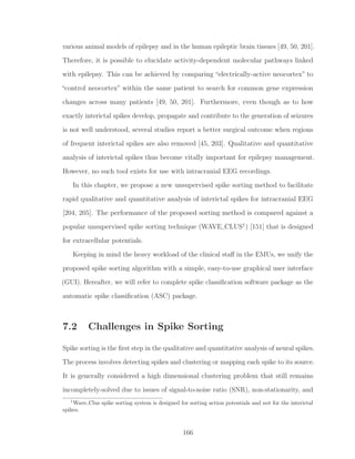 various animal models of epilepsy and in the human epileptic brain tissues [49, 50, 201].
Therefore, it is possible to elucidate activity-dependent molecular pathways linked
with epilepsy. This can be achieved by comparing “electrically-active neocortex” to
“control neocortex” within the same patient to search for common gene expression
changes across many patients [49, 50, 201]. Furthermore, even though as to how
exactly interictal spikes develop, propagate and contribute to the generation of seizures
is not well understood, several studies report a better surgical outcome when regions
of frequent interictal spikes are also removed [45, 203]. Qualitative and quantitative
analysis of interictal spikes thus become vitally important for epilepsy management.
However, no such tool exists for use with intracranial EEG recordings.
In this chapter, we propose a new unsupervised spike sorting method to facilitate
rapid qualitative and quantitative analysis of interictal spikes for intracranial EEG
[204, 205]. The performance of the proposed sorting method is compared against a
popular unsupervised spike sorting technique (WAVE CLUS1
) [151] that is designed
for extracellular potentials.
Keeping in mind the heavy workload of the clinical staﬀ in the EMUs, we unify the
proposed spike sorting algorithm with a simple, easy-to-use graphical user interface
(GUI). Hereafter, we will refer to complete spike classiﬁcation software package as the
automatic spike classiﬁcation (ASC) package.
7.2 Challenges in Spike Sorting
Spike sorting is the ﬁrst step in the qualitative and quantitative analysis of neural spikes.
The process involves detecting spikes and clustering or mapping each spike to its source.
It is generally considered a high dimensional clustering problem that still remains
incompletely-solved due to issues of signal-to-noise ratio (SNR), non-stationarity, and
1
Wave Clus spike sorting system is designed for sorting action potentials and not for the interictal
spikes.
166
 