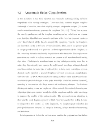 7.3 Automatic Spike Classiﬁcation
In the literature, it has been reported that template matching sorting methods
outperform other sorting techniques. These methods, however, require complete
knowledge of the data, and often employ principal component analysis (PCA) and
wavelet transformations to generate the templates [209, 213]. Taking into account
the superior performance of the template matching sorting techniques, we propose
a sorting algorithm that uses template matching at its core, but does not require a
priori knowledge of all the data to generate the templates. That is, the templates
are created on-the-ﬂy as the data becomes available. Thus, one of the primary goals
in the proposed method is to generate the best representation of the template, as
the clustering outcomes are heavily dependent on the templates. Since spike wave
complexes are crucial in epilepsy research, we propose a full waveform-based sorting
algorithm. Challenges in waveform-based sorting techniques mainly arise due to
noise, data dimensionality and sparsity. In multichannel recordings, adjacent channels
sometimes contain the same type of spike activity. In these cases, correlations between
channels can be exploited to generate templates for which we consider a morphological
correlator and the PCA. Waveform-based sorting methods suﬀer from transient and
unavoidable gradual changes in the spike waveform (waveform nonstationarities),
resulting in the creation of a large number of overlapping clusters. To eliminate
this type of sorting errors, we employ an oﬄine method (hierarchical clustering and
validation) that uses a priori knowledge of the templates and the spike waveforms
to improve the quality of the sorting results. The proposed sorting algorithm is
shown in the block diagram enclosed by thick ’blue’ rectangular box in Fig. 7.1 and
is composed of ﬁve blocks: (a) spike alignment, (b) morphological correlator, (c)
principal component analysis, (d) template matching, and (e) hierarchical clustering
and validation.
It is important to deﬁne the various terms used in the proposed method before
168
 