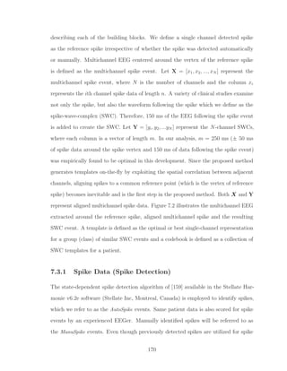 describing each of the building blocks. We deﬁne a single channel detected spike
as the reference spike irrespective of whether the spike was detected automatically
or manually. Multichannel EEG centered around the vertex of the reference spike
is deﬁned as the multichannel spike event. Let X = [x1, x2, ..., xN ] represent the
multichannel spike event, where N is the number of channels and the column xi
represents the ith channel spike data of length n. A variety of clinical studies examine
not only the spike, but also the waveform following the spike which we deﬁne as the
spike-wave-complex (SWC). Therefore, 150 ms of the EEG following the spike event
is added to create the SWC. Let Y = [yi, y2, ...yN ] represent the N-channel SWCs,
where each column is a vector of length m. In our analysis, m = 250 ms (± 50 ms
of spike data around the spike vertex and 150 ms of data following the spike event)
was empirically found to be optimal in this development. Since the proposed method
generates templates on-the-ﬂy by exploiting the spatial correlation between adjacent
channels, aligning spikes to a common reference point (which is the vertex of reference
spike) becomes inevitable and is the ﬁrst step in the proposed method. Both X and Y
represent aligned multichannel spike data. Figure 7.2 illustrates the multichannel EEG
extracted around the reference spike, aligned multichannel spike and the resulting
SWC event. A template is deﬁned as the optimal or best single-channel representation
for a group (class) of similar SWC events and a codebook is deﬁned as a collection of
SWC templates for a patient.
7.3.1 Spike Data (Spike Detection)
The state-dependent spike detection algorithm of [159] available in the Stellate Har-
monie v6.2e software (Stellate Inc, Montreal, Canada) is employed to identify spikes,
which we refer to as the AutoSpike events. Same patient data is also scored for spike
events by an experienced EEGer. Manually identiﬁed spikes will be referred to as
the ManuSpike events. Even though previously detected spikes are utilized for spike
170
 