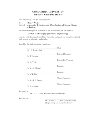 CONCORDIA UNIVERSITY
School of Graduate Studies
This is to certify that the thesis prepared
By: : Rajeev Yadav
Entitled: Automatic Detection and Classiﬁcation of Neural Signals
in Epilepsy
and submitted in partial fulﬁlment of the requirements for the degree of
Doctor of Philosophy (Electrical Engineering)
complies with the regulations of this University and meets the accepted standards
with respect to originality and quality.
Signed by the ﬁnal examining committee :
Chair
Dr. D. Dysart-Gale
External Examiner
Dr. J. Gotman
External to Program
Dr. C. Y. Su
Examiner
Dr. M. O. Ahmad
Examiner
Dr. W-P. Zhu
Thesis Supervisor
Dr. M. N. S. Swamy
Thesis Supervisor
Dr. R. Agarwal
Approved by
Dr. J. X. Zhang, Graduate Program Director
April 10, 2012.
Dr. Robin A. L. Drew, Dean of Faculty
(Engineering and Computer Science)
 