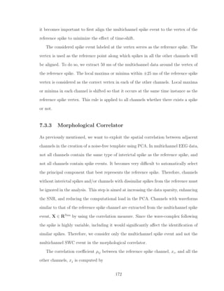 it becomes important to ﬁrst align the multichannel spike event to the vertex of the
reference spike to minimize the eﬀect of time-shift.
The considered spike event labeled at the vertex serves as the reference spike. The
vertex is used as the reference point along which spikes in all the other channels will
be aligned. To do so, we extract 50 ms of the multichannel data around the vertex of
the reference spike. The local maxima or minima within ±25 ms of the reference spike
vertex is considered as the correct vertex in each of the other channels. Local maxima
or minima in each channel is shifted so that it occurs at the same time instance as the
reference spike vertex. This rule is applied to all channels whether there exists a spike
or not.
7.3.3 Morphological Correlator
As previously mentioned, we want to exploit the spatial correlation between adjacent
channels in the creation of a noise-free template using PCA. In multichannel EEG data,
not all channels contain the same type of interictal spike as the reference spike, and
not all channels contain spike events. It becomes very diﬃcult to automatically select
the principal component that best represents the reference spike. Therefore, channels
without interictal spikes and/or channels with dissimilar spikes from the reference must
be ignored in the analysis. This step is aimed at increasing the data sparsity, enhancing
the SNR, and reducing the computational load in the PCA. Channels with waveforms
similar to that of the reference spike channel are extracted from the multichannel spike
event, X ∈ RNxn
by using the correlation measure. Since the wave-complex following
the spike is highly variable, including it would signiﬁcantly aﬀect the identiﬁcation of
similar spikes. Therefore, we consider only the multichannel spike event and not the
multichannel SWC event in the morphological correlator.
The correlation coeﬃcient ρij between the reference spike channel, xi, and all the
other channels, xj is computed by
172
 