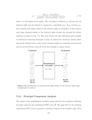 ρij =
nΣxixj − (Σxi)(Σxj)
n(Σx2
i ) − (Σxi)2 n(Σx2
j ) − (Σxj)2
, (7.1)
where n is the length of the spikes. The correlation coeﬃcient ρij between the ith
reference spike and jth channel is compared to a threshold, ρMC. If ρij exceeds ρMC,
then channels with spikes similar to the reference spike are identiﬁed. In this manner,
only those channels similar to the reference spike channel are retained for further
analysis, as shown in Fig. 7.3. This step reduces the data dimension and is similar
to subtractive clustering technique in [213]. In subtractive clustering, similar spikes
around the deﬁned cluster center point (reference spike) are searched and extracted,
and the process iterates until all of the data belongs to unique classes.
Figure 7.3: Identiﬁcation of channels with spikes similar to the reference spike using
morphological correlator.
7.3.4 Principal Component Analysis
The output of the morphological correlator along with the wave-complexes following
the spike represents the multichannel SWC event, Y. We apply PCA to the resulting
multichannel SWC event to generate a noise-free estimate of the template spike. PCA
173
 