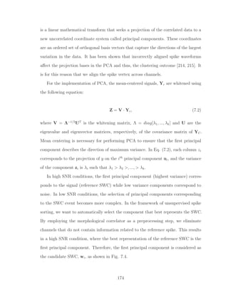 is a linear mathematical transform that seeks a projection of the correlated data to a
new uncorrelated coordinate system called principal components. These coordinates
are an ordered set of orthogonal basis vectors that capture the directions of the largest
variation in the data. It has been shown that incorrectly aligned spike waveforms
aﬀect the projection bases in the PCA and thus, the clustering outcome [214, 215]. It
is for this reason that we align the spike vertex across channels.
For the implementation of PCA, the mean-centered signals, Yc are whitened using
the following equation:
Z = V · Yc, (7.2)
where V = Λ−1/2
UT
is the whitening matrix, Λ = diag[λ1, ..., λk] and U are the
eigenvalue and eigenvector matrices, respectively, of the covariance matrix of YC.
Mean centering is necessary for performing PCA to ensure that the ﬁrst principal
component describes the direction of maximum variance. In Eq. (7.2), each column zi
corresponds to the projection of y on the ith
principal component ui, and the variance
of the component zi is λi such that λ1 > λ2 >, ..., > λk.
In high SNR conditions, the ﬁrst principal component (highest variance) corres-
ponds to the signal (reference SWC) while low variance components correspond to
noise. In low SNR conditions, the selection of principal components corresponding
to the SWC event becomes more complex. In the framework of unsupervised spike
sorting, we want to automatically select the component that best represents the SWC.
By employing the morphological correlator as a preprocessing step, we eliminate
channels that do not contain information related to the reference spike. This results
in a high SNR condition, where the best representation of the reference SWC is the
ﬁrst principal component. Therefore, the ﬁrst principal component is considered as
the candidate SWC, wi, as shown in Fig. 7.4.
174
 