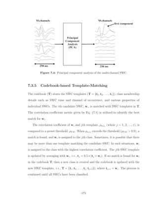 Figure 7.4: Principal component analysis of the multi-channel SWC.
7.3.5 Codebook-based Template-Matching
The codebook (T) stores the SWC templates (T = {t1, t2, . . . , tr}), class membership
details such as SWC time and channel of occurrence, and various properties of
individual SWCs. The ith candidate SWC, wi, is matched with SWC templates in T.
The correlation coeﬃcient metric given by Eq. (7.1) is utilized to identify the best
match for wi.
The correlation coeﬃcient of wi and jth template, ρwitj
(where j = 1, 2, ..., r), is
compared to a preset threshold, ρTM . When ρwitj
exceeds the threshold (ρTM > 0.9), a
match is found, and wi is assigned to the jth class. Sometimes, it is possible that there
may be more than one template matching the candidate SWC. In such situations, wi
is assigned to the class with the highest correlation coeﬃcient. The jth SWC template
is updated by averaging with wi, i.e., tj = 0.5 ∗ (tj + wi). If no match is found for wi
in the codebook T, then a new class is created and the codebook is updated with the
new SWC template, i.e., T = {t1, t2, . . . , tj, tj+1}), where tj+1 = wi. The process is
continued until all SWCs have been classiﬁed.
175
 
