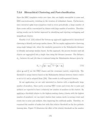 7.3.6 Hierarchical Clustering and Post-classiﬁcation
Since the SWC templates evolve over time, they are highly susceptible to noise and
EEG non-stationarity, resulting in the creation of redundant classes. Furthermore,
since interictal spike-wave-complexes tend to recur periodically, a large number of
these events will be concentrated in clusters with large number of members. Therefore,
sorting results can be further improved by identifying and rejecting overlapping and
insigniﬁcant clusters.
Kaneko et al. [153] utilized the bottom-up approach (agglomerative) hierarchical
clustering to identify and merge similar classes. We too employ agglomerative clustering
using single linkage rule, where the similarity parameter is the Mahalanobis distance
to identify and merge similar classes. In this approach, the process iterates until all
objects are aggregated into a single class using the distance measure. The distance,
di,j, between ith and jth class is evaluated using the Mahalanobis distance given by
di,j = µi − µj
T
Σ−1 µi − µj (7.3)
where µ and are the SWC classes and the covariance matrix, respectively. The
threshold to merge clusters based on the Mahalanobis distance between cluster centers
is set to 0.1 and is adapted from [216]. This results in well-separated clusters.
In our application, we are only interested in clusters with a signiﬁcantly large
number of members. Since rarely occurring SWC events and events due to noise and
artifacts are expected to have a relatively low number of members in the clusters. By
applying a threshold relative to the highest-ranking cluster (cluster with the highest
number of members), we can reject clusters that contain rarely occurring events and
events due to noise and artifacts, thus improving the codebook quality. Therefore, we
examined the number of spikes lost with this relative threshold on the ﬁve patients
training data. Figure 7.5 illustrates the eﬀect of the relative threshold on the number
176
 