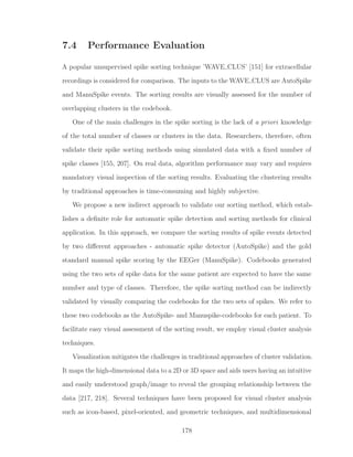 7.4 Performance Evaluation
A popular unsupervised spike sorting technique ’WAVE CLUS’ [151] for extracellular
recordings is considered for comparison. The inputs to the WAVE CLUS are AutoSpike
and ManuSpike events. The sorting results are visually assessed for the number of
overlapping clusters in the codebook.
One of the main challenges in the spike sorting is the lack of a priori knowledge
of the total number of classes or clusters in the data. Researchers, therefore, often
validate their spike sorting methods using simulated data with a ﬁxed number of
spike classes [155, 207]. On real data, algorithm performance may vary and requires
mandatory visual inspection of the sorting results. Evaluating the clustering results
by traditional approaches is time-consuming and highly subjective.
We propose a new indirect approach to validate our sorting method, which estab-
lishes a deﬁnite role for automatic spike detection and sorting methods for clinical
application. In this approach, we compare the sorting results of spike events detected
by two diﬀerent approaches - automatic spike detector (AutoSpike) and the gold
standard manual spike scoring by the EEGer (ManuSpike). Codebooks generated
using the two sets of spike data for the same patient are expected to have the same
number and type of classes. Therefore, the spike sorting method can be indirectly
validated by visually comparing the codebooks for the two sets of spikes. We refer to
these two codebooks as the AutoSpike- and Manuspike-codebooks for each patient. To
facilitate easy visual assessment of the sorting result, we employ visual cluster analysis
techniques.
Visualization mitigates the challenges in traditional approaches of cluster validation.
It maps the high-dimensional data to a 2D or 3D space and aids users having an intuitive
and easily understood graph/image to reveal the grouping relationship between the
data [217, 218]. Several techniques have been proposed for visual cluster analysis
such as icon-based, pixel-oriented, and geometric techniques, and multidimensional
178
 