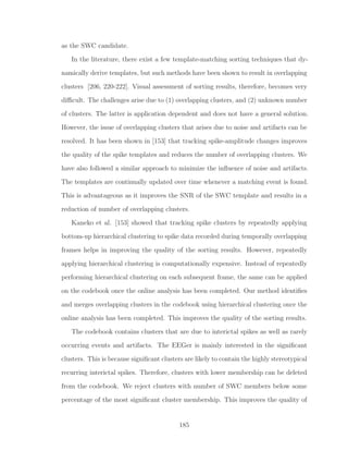 as the SWC candidate.
In the literature, there exist a few template-matching sorting techniques that dy-
namically derive templates, but such methods have been shown to result in overlapping
clusters [206, 220-222]. Visual assessment of sorting results, therefore, becomes very
diﬃcult. The challenges arise due to (1) overlapping clusters, and (2) unknown number
of clusters. The latter is application dependent and does not have a general solution.
However, the issue of overlapping clusters that arises due to noise and artifacts can be
resolved. It has been shown in [153] that tracking spike-amplitude changes improves
the quality of the spike templates and reduces the number of overlapping clusters. We
have also followed a similar approach to minimize the inﬂuence of noise and artifacts.
The templates are continually updated over time whenever a matching event is found.
This is advantageous as it improves the SNR of the SWC template and results in a
reduction of number of overlapping clusters.
Kaneko et al. [153] showed that tracking spike clusters by repeatedly applying
bottom-up hierarchical clustering to spike data recorded during temporally overlapping
frames helps in improving the quality of the sorting results. However, repeatedly
applying hierarchical clustering is computationally expensive. Instead of repeatedly
performing hierarchical clustering on each subsequent frame, the same can be applied
on the codebook once the online analysis has been completed. Our method identiﬁes
and merges overlapping clusters in the codebook using hierarchical clustering once the
online analysis has been completed. This improves the quality of the sorting results.
The codebook contains clusters that are due to interictal spikes as well as rarely
occurring events and artifacts. The EEGer is mainly interested in the signiﬁcant
clusters. This is because signiﬁcant clusters are likely to contain the highly stereotypical
recurring interictal spikes. Therefore, clusters with lower membership can be deleted
from the codebook. We reject clusters with number of SWC members below some
percentage of the most signiﬁcant cluster membership. This improves the quality of
185
 