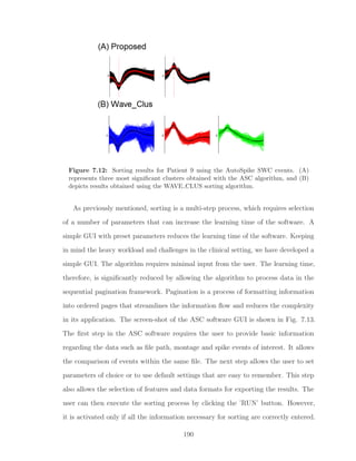 Figure 7.12: Sorting results for Patient 9 using the AutoSpike SWC events. (A)
represents three most signiﬁcant clusters obtained with the ASC algorithm, and (B)
depicts results obtained using the WAVE CLUS sorting algorithm.
As previously mentioned, sorting is a multi-step process, which requires selection
of a number of parameters that can increase the learning time of the software. A
simple GUI with preset parameters reduces the learning time of the software. Keeping
in mind the heavy workload and challenges in the clinical setting, we have developed a
simple GUI. The algorithm requires minimal input from the user. The learning time,
therefore, is signiﬁcantly reduced by allowing the algorithm to process data in the
sequential pagination framework. Pagination is a process of formatting information
into ordered pages that streamlines the information ﬂow and reduces the complexity
in its application. The screen-shot of the ASC software GUI is shown in Fig. 7.13.
The ﬁrst step in the ASC software requires the user to provide basic information
regarding the data such as ﬁle path, montage and spike events of interest. It allows
the comparison of events within the same ﬁle. The next step allows the user to set
parameters of choice or to use default settings that are easy to remember. This step
also allows the selection of features and data formats for exporting the results. The
user can then execute the sorting process by clicking the ’RUN’ button. However,
it is activated only if all the information necessary for sorting are correctly entered.
190
 