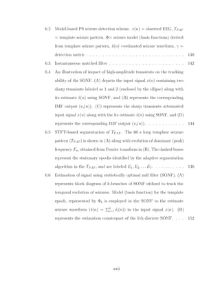 6.2 Model-based PS seizure detection scheme. x(n) = observed EEG, TPAT
= template seizure pattern, Φ= seizure model (basis functions) derived
from template seizure pattern, ˆs(n) =estimated seizure waveform, γ =
detection metric . . . . . . . . . . . . . . . . . . . . . . . . . . . . . . 140
6.3 Instantaneous matched ﬁlter . . . . . . . . . . . . . . . . . . . . . . . 142
6.4 An illustration of impact of high-amplitude transients on the tracking
ability of the SONF. (A) depicts the input signal x(n) containing two
sharp transients labeled as 1 and 2 (enclosed by the ellipse) along with
its estimate ˆs(n) using SONF, and (B) represents the corresponding
IMF output (vi(n)). (C) represents the sharp transients attenuated
input signal x(n) along with the its estimate ˆs(n) using SONF, and (D)
represents the corresponding IMF output (vi(n)). . . . . . . . . . . . 144
6.5 STFT-based segmentation of TPAT . The 60 s long template seizure
pattern (TPAT ) is shown in (A) along with evolution of dominant (peak)
frequency Fm obtained from Fourier transform in (B). The dashed-boxes
represent the stationary epochs identiﬁed by the adaptive segmentation
algorithm in the TPAT , and are labeled E1, E2, . . . E7. . . . . . . . . . 146
6.6 Estimation of signal using statistically optimal null ﬁlter (SONF). (A)
represents block diagram of k-branches of SONF utilized to track the
temporal evolution of seizures. Model (basis function) for the template
epoch, represented by Φk is employed in the SONF to the estimate
seizure waveform (ˆs(n) = k
i=1 ˆsi(n)) in the input signal x(n). (B)
represents the estimation counterpart of the kth discrete SONF. . . . 152
xxii
 