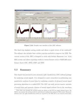 Figure 7.13: Graphic user interface of the ASC software.
The third step displays sorting results and allows a quick review of the codebook2
.
The software also includes basic artifact rejection methods to improve the SNR. The
current version of the ASC is designed to work with Stellate Harmonie (ver. 6.2e)
EEG system and allows exporting results in various formats such as MATLAB native
format, Excel, CSV, JPEG, EMF and TIFF.
7.7 Summary
This chapter has presented a new automatic spike classiﬁcation (ASC) software package
for analyzing neural signals. It is designed to assist researchers in performing easy
quantitative analysis of neural data by combining a number of advanced neural signal
processing algorithms in a uniﬁed GUI. The ASC can easily process massive amounts
of neural data and generate clusters of neural signal without loss in the waveform
2
Note that even though the sorting results are shown in the GUI as single channel traces, the
EEGer can examine the sorting results in multichannel conﬁguration using the EEG review ’Harmonie’
software since the spike classiﬁcation results are exported to the EEG ﬁle on an event-by-event basis.
191
 