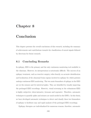 Chapter 8
Conclusion
This chapter presents the overall conclusions of this research, including the summary
of achievements and contributions towards the classiﬁcation of neural signals followed
by directions for future research.
8.1 Concluding Remarks
In epilepsy, EEG is the primary and the only continuous monitoring tool available to
the clinicians. However, its interpretation is notoriously diﬃcult. The success of an
epilepsy treatment, such as resective surgery, relies heavily on accurate identiﬁcation
and localization of the abnormal brain regions involved in epilepsy for which patients
undergo continuous EEG monitoring. The two main biomarkers of epilepsy in the EEG
are (a) the seizures and (b) interictal spikes. They are identiﬁed by visually inspecting
the prolonged EEG recordings. However, visual screening in the voluminous EEG
is highly subjective, labor-intensive, tiresome and expensive. Therefore, automatic
techniques to quantify spikes and seizures are much needed in the EMUs. In this thesis,
we have developed automatic techniques to detect and classify these two biomarkers
of epilepsy to facilitate easy and rapid analysis of the prolonged EEG recordings.
Epilepsy therapies are individualized for numerous reasons; therefore, automatic
193
 