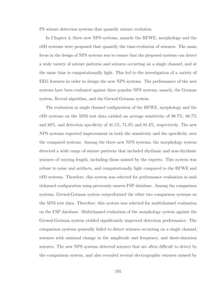 PS seizure detection systems that quantify seizure evolution.
In Chapter 4, three new NPS systems, namely the RFWE, morphology and the
eSD systems were proposed that quantify the time-evolution of seizures. The main
focus in the design of NPS systems was to ensure that the proposed systems can detect
a wide variety of seizure patterns and seizures occurring on a single channel, and at
the same time is computationally light. This led to the investigation of a variety of
EEG features in order to design the new NPS systems. The performance of the new
systems have been evaluated against three popular NPS systems, namely, the Gotman
system, Reveal algorithm, and the Grewal-Gotman system.
The evaluation in single channel conﬁguration of the RFWE, morphology and the
eSD systems on the MNI test data yielded an average sensitivity of 98.7%, 86.7%
and 88%, and detection speciﬁcity of 41.1%, 71.3% and 81.4%, respectively. The new
NPS systems reported improvement in both the sensitivity and the speciﬁcity over
the compared systems. Among the three new NPS systems, the morphology system
detected a wide range of seizure patterns that included rhythmic and non-rhythmic
seizures of varying length, including those missed by the experts. This system was
robust to noise and artifacts, and computationally light compared to the RFWE and
eSD systems. Therefore, this system was selected for performance evaluation in mul-
tichannel conﬁguration using previously unseen FSP database. Among the comparison
systems, Grewal-Gotman system outperformed the other two comparison systems on
the MNI test data. Therefore, this system was selected for multichannel evaluation
on the FSP database. Multichannel evaluation of the morphology system against the
Grewal-Gotman system yielded signiﬁcantly improved detection performance. The
comparison systems generally failed to detect seizures occurring on a single channel,
seizures with minimal change in the amplitude and frequency, and short-duration
seizures. The new NPS systems detected seizures that are often diﬃcult to detect by
the comparison system, and also revealed several electrographic seizures missed by
195
 