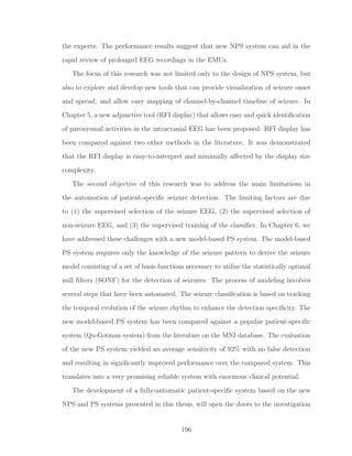 the experts. The performance results suggest that new NPS system can aid in the
rapid review of prolonged EEG recordings in the EMUs.
The focus of this research was not limited only to the design of NPS system, but
also to explore and develop new tools that can provide visualization of seizure onset
and spread, and allow easy mapping of channel-by-channel timeline of seizure. In
Chapter 5, a new adjunctive tool (RFI display) that allows easy and quick identiﬁcation
of paroxysmal activities in the intracranial EEG has been proposed. RFI display has
been compared against two other methods in the literature. It was demonstrated
that the RFI display is easy-to-interpret and minimally aﬀected by the display size
complexity.
The second objective of this research was to address the main limitations in
the automation of patient-speciﬁc seizure detection. The limiting factors are due
to (1) the supervised selection of the seizure EEG, (2) the supervised selection of
non-seizure EEG, and (3) the supervised training of the classiﬁer. In Chapter 6, we
have addressed these challenges with a new model-based PS system. The model-based
PS system requires only the knowledge of the seizure pattern to derive the seizure
model consisting of a set of basis functions necessary to utilize the statistically optimal
null ﬁlters (SONF) for the detection of seizures. The process of modeling involves
several steps that have been automated. The seizure classiﬁcation is based on tracking
the temporal evolution of the seizure rhythm to enhance the detection speciﬁcity. The
new model-based PS system has been compared against a popular patient-speciﬁc
system (Qu-Gotman system) from the literature on the MNI database. The evaluation
of the new PS system yielded an average sensitivity of 92% with no false detection
and resulting in signiﬁcantly improved performance over the compared system. This
translates into a very promising reliable system with enormous clinical potential.
The development of a fully-automatic patient-speciﬁc system based on the new
NPS and PS systems presented in this thesis, will open the doors to the investigation
196
 