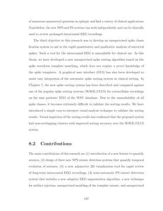 of numerous unanswered questions in epilepsy and ﬁnd a variety of clinical applications.
Nonetheless, the new NPS and PS systems can work independently and can be clinically
used to review prolonged intracranial EEG recordings.
The third objective in this research was to develop an unsupervised spike classi-
ﬁcation system to aid in the rapid quantitative and qualitative analysis of interictal
spikes. Such a tool for the intracranial EEG is unavailable for clinical use. In this
thesis, we have developed a new unsupervised spike sorting algorithm based on the
spike waveform template matching, which does not require a priori knowledge of
the spike templates. A graphical user interface (GUI) has also been developed to
assist easy integration of the automatic spike sorting system in clinical setting. In
Chapter 7, the new spike sorting system has been described and compared against
one of the popular spike sorting systems (WAVE CLUS) for extracellular recordings
on the nine patients’ EEG of the WSU database. Due to the unavailability of all
spike classes, it becomes extremely diﬃcult to validate the sorting results. We have
introduced a simple easy-to-interpret visual analysis technique to validate the sorting
results. Visual inspection of the sorting results has conﬁrmed that the proposed system
had non-overlapping clusters with improved sorting accuracy over the WAVE CLUS
system.
8.2 Contributions
The main contributions of this research are (1) introduction of a new feature to quantify
seizures, (2) design of three new NPS seizure detection systems that quantify temporal
evolution of seizures, (3) a new adjunctive 2D visualization tool for rapid review
of long-term intracranial EEG recordings, (4) semi-automatic PS seizure detection
system that includes a new adaptive EEG segmentation algorithm, a new technique
for artifact rejection, unsupervised modeling of the template seizure, and unsupervised
197
 