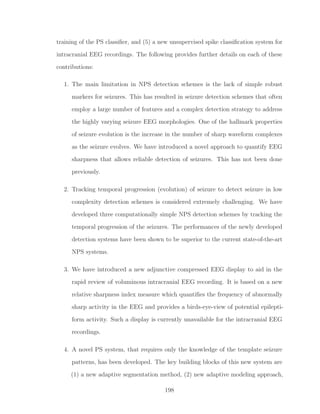 training of the PS classiﬁer, and (5) a new unsupervised spike classiﬁcation system for
intracranial EEG recordings. The following provides further details on each of these
contributions:
1. The main limitation in NPS detection schemes is the lack of simple robust
markers for seizures. This has resulted in seizure detection schemes that often
employ a large number of features and a complex detection strategy to address
the highly varying seizure EEG morphologies. One of the hallmark properties
of seizure evolution is the increase in the number of sharp waveform complexes
as the seizure evolves. We have introduced a novel approach to quantify EEG
sharpness that allows reliable detection of seizures. This has not been done
previously.
2. Tracking temporal progression (evolution) of seizure to detect seizure in low
complexity detection schemes is considered extremely challenging. We have
developed three computationally simple NPS detection schemes by tracking the
temporal progression of the seizures. The performances of the newly developed
detection systems have been shown to be superior to the current state-of-the-art
NPS systems.
3. We have introduced a new adjunctive compressed EEG display to aid in the
rapid review of voluminous intracranial EEG recording. It is based on a new
relative sharpness index measure which quantiﬁes the frequency of abnormally
sharp activity in the EEG and provides a birds-eye-view of potential epilepti-
form activity. Such a display is currently unavailable for the intracranial EEG
recordings.
4. A novel PS system, that requires only the knowledge of the template seizure
patterns, has been developed. The key building blocks of this new system are
(1) a new adaptive segmentation method, (2) new adaptive modeling approach,
198
 