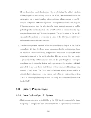(3) novel evolution-based classiﬁer and (4) a new technique for artifact rejection.
Underlying each of the building blocks is the SONF. While current state-of-the-
art requires one or more template seizure patterns, a large amount of carefully
selected background EEG and supervised training of the classiﬁer, our proposed
PS system requires only the selection of a single template pattern to build a
patient-speciﬁc seizure classiﬁer. The new PS system is computationally light
compared to the existing PS detection systems. The performance of the new PS
system has been shown to be superior in terms of the detection speciﬁcity over
the current state-of-the-art PS system.
5. A spike sorting system for quantitative analysis of interictal spike in the EMU is
unavailable. We have developed a new unsupervised spike sorting system based
on waveform template matching and principal component analysis (PCA) for
quantitative analysis of the interictal spikes. The new system does not require
a priori knowledge of the complete data or the spike templates. The spike
templates are dynamically derived and a patient-speciﬁc template codebook
generated. It has been shown that the new system is capable of handling a large
number of electrodes. The performance of the new sorting system results in
disjoint clusters, in contrast to the current state-of-the-art spike sorting system.
A GUI is also designed keeping in mind the heavy workload of the clinical staﬀ
in the EMU.
8.3 Future Perspectives
8.3.1 Non-Patient-Speciﬁc System
• High-frequency activity up to 1000 Hz in the EEG has been shown to be linked
to epilepsy. These patterns have come to be known as high-frequency oscillations
199
 