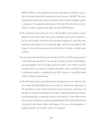 (HFOs). HFOs are low-amplitude transient events that are thought to play a
role in the physiological and pathological neural process [223-227]. We have
demonstrated that the new sharpness of EEG waveform feature is highly sensitive
to changes in the amplitude and frequency. We believe that this feature can be
utilized to make computationally light and robust HFO detector.
• The ideal spike detector does not exist as the speciﬁcity and sensitivity remain
diﬃcult to assess when there exists a large variability in the visual classiﬁcation
by the experts [228]. Nonetheless, the waveform sharpness is one of the most
important characteristics of an interictal spike, which can be explored with
respect to the new feature proposed in this thesis to develop a reliable spike
detector.
• It has been noted that the detection speciﬁcity of the new NPS system proposed
in this thesis may deteriorate in the presence of sharp transients, high-frequency
electromyographic activity and high-amplitude artifacts. New artifact rejection
strategies need to be explored to handle such artifacts. Since scalp EEG is prone
to additional artifacts, extending the new NPS systems to scalp EEG would
require additional considerations.
• The RSI display allows rapid identiﬁcation of epileptogenic sites. However, the
new compressed EEG display does not provide any quantitative information of
the epileptiform activity. Information such as seizure recurrence, onset zone, and
spreads, are manually identiﬁed by the expert. Manual identiﬁcation of these
crucial informations is extremely tiresome and subjective. These informations
can be made available by combining the RSI display, NPS and the PS systems
developed in this thesis, which could improve the care and management of
epilepsy patients, and therefore, must be investigated.
200
 
