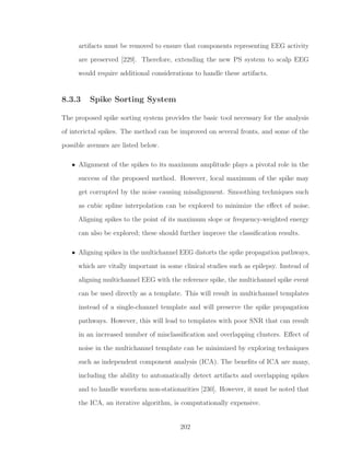 artifacts must be removed to ensure that components representing EEG activity
are preserved [229]. Therefore, extending the new PS system to scalp EEG
would require additional considerations to handle these artifacts.
8.3.3 Spike Sorting System
The proposed spike sorting system provides the basic tool necessary for the analysis
of interictal spikes. The method can be improved on several fronts, and some of the
possible avenues are listed below.
• Alignment of the spikes to its maximum amplitude plays a pivotal role in the
success of the proposed method. However, local maximum of the spike may
get corrupted by the noise causing misalignment. Smoothing techniques such
as cubic spline interpolation can be explored to minimize the eﬀect of noise.
Aligning spikes to the point of its maximum slope or frequency-weighted energy
can also be explored; these should further improve the classiﬁcation results.
• Aligning spikes in the multichannel EEG distorts the spike propagation pathways,
which are vitally important in some clinical studies such as epilepsy. Instead of
aligning multichannel EEG with the reference spike, the multichannel spike event
can be used directly as a template. This will result in multichannel templates
instead of a single-channel template and will preserve the spike propagation
pathways. However, this will lead to templates with poor SNR that can result
in an increased number of misclassiﬁcation and overlapping clusters. Eﬀect of
noise in the multichannel template can be minimized by exploring techniques
such as independent component analysis (ICA). The beneﬁts of ICA are many,
including the ability to automatically detect artifacts and overlapping spikes
and to handle waveform non-stationarities [230]. However, it must be noted that
the ICA, an iterative algorithm, is computationally expensive.
202
 