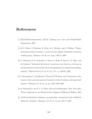 References
[1] World Health Organization, ATLAS : Epilepsy care in the world. World Health
Organization, 2005.
[2] R. S. Fisher, G. Harding, G. Erba, G. L. Barkley, and A. Wilkins, “Photic-
and pattern-induced seizures: a review for the epilepsy foundation of america
working group,” Epilepsia, vol. 46, no. 9, pp. 1426–41, 2005.
[3] F. Mormann, R. G. Andrzejak, T. Kreuz, C. Rieke, P. David, C. E. Elger, and
K. Lehnertz, “Automated detection of a preseizure state based on a decrease in
synchronization in intracranial electroencephalogram recordings from epilepsy
patients,” Physical Review E, vol. 67, no. 2 Pt 1, p. 021912, 2003.
[4] I. Kotsopoulos, T. Van Merode, F. Kessels, M. De Krom, and J. Knottnerus,“Sys-
tematic review and meta-analysis of incidence studies of epilepsy and unprovoked
seizures,” Epilepsia, vol. 43, no. 11, pp. 1402–1409, 2002.
[5] E. Niedermeyer and F. L. D. Silva, Electroencephalography: Basic Principles,
Clinical Applications, and Related Fields. Lippincott Williams & Wilkins, 2004.
[6] “ILAE classiﬁcation of epilepsies: its applicability and practical value of diﬀerent
diagnostic categories,” Epilepsia, vol. 37, no. 11, pp. 1051–9, 1996.
204
 