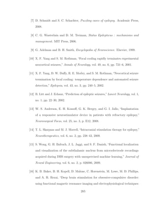 [7] D. Schmidt and S. C. Schachter, Puzzling cases of epilepsy. Academic Press,
2008.
[8] C. G. Wasterlain and D. M. Treiman, Status Epilepticus : mechanisms and
management. MIT Press, 2006.
[9] G. Adelman and B. H. Smith, Encyclopedia of Neuroscience. Elsevier, 1999.
[10] X. F. Yang and S. M. Rothman, “Focal cooling rapidly terminates experimental
neocortical seizures,” Annals of Neurology, vol. 49, no. 6, pp. 721–6, 2001.
[11] X. F. Yang, D. W. Duﬀy, R. E. Morley, and S. M. Rothman, “Neocortical seizure
termination by focal cooling: temperature dependence and automated seizure
detection,” Epilepsia, vol. 43, no. 3, pp. 240–5, 2002.
[12] B. Litt and J. Echauz, “Prediction of epileptic seizures,” Lancet Neurology, vol. 1,
no. 1, pp. 22–30, 2002.
[13] W. S. Anderson, E. H. Kossoﬀ, G. K. Bergey, and G. I. Jallo, “Implantation
of a responsive neurostimulator device in patients with refractory epilepsy,”
Neurosurgical Focus, vol. 25, no. 3, p. E12, 2008.
[14] T. L. Skarpaas and M. J. Morrell, “Intracranial stimulation therapy for epilepsy,”
Neurotherapeutics, vol. 6, no. 2, pp. 238–43, 2009.
[15] S. Wong, G. H. Baltuch, J. L. Jaggi, and S. F. Danish, “Functional localization
and visualization of the subthalamic nucleus from microelectrode recordings
acquired during DBS surgery with unsupervised machine learning,” Journal of
Neural Engineering, vol. 6, no. 2, p. 026006, 2009.
[16] K. B. Baker, B. H. Kopell, D. Malone, C. Horenstein, M. Lowe, M. D. Phillips,
and A. R. Rezai, “Deep brain stimulation for obsessive-compulsive disorder:
using functional magnetic resonance imaging and electrophysiological techniques:
205
 
