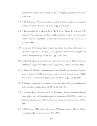 technical case report,”Neurosurgery, vol. 61, no. 5 Suppl 2, pp. E367–8; discussion
E368, 2007.
[17] S. M. Rothman, “The therapeutic potential of focal cooling for neocortical
epilepsy,” Neurotherapeutics, vol. 6, no. 2, pp. 251–7, 2009.
[18] S. Raghunathan, S. K. Gupta, M. P. Ward, R. M. Worth, K. Roy, and P. P.
Irazoqui, “The design and hardware implementation of a low-power real-time
seizure detection algorithm,” Journal of Neural Engineering, vol. 6, no. 5,
p. 56005, 2009.
[19] H. Qu and J. Gotman, “Improvement in seizure detection performance by
automatic adaptation to the EEG of each patient,” Electroencephalography and
Clinical Neurophysiology, vol. 86, no. 2, pp. 79–87, 1993.
[20] H. Qu, Self-adapting algorithms for seizure detection during EEG monitoring.
PhD thesis, Department of Biomedical Engineering, McGill University, 1994.
[21] H. Qu and J. Gotman, “A patient-speciﬁc algorithm for the detection of seizure
onset in long-term EEG monitoring: possible use as a warning device,” IEEE
Transactions on Biomedical Engineering, vol. 44, no. 2, pp. 115–22, 1997.
[22] J. Gotman, “Automatic recognition of interictal spikes,” Electroencephalography
and Clinical Neurophysiology, vol. 37, pp. 93–114, 1985.
[23] D. Zumsteg, D. M. Andrade, and R. A. Wennberg, “Source localization of small
sharp spikes: low resolution electromagnetic tomography (LORETA) reveals two
distinct cortical sources,” Clinical Neurophysiology, vol. 117, no. 6, pp. 1380–7,
2006.
[24] E. Niedermeyer, “The clinical relevance of EEG interpretation,” Clinical Electro-
encephalography, vol. 34, no. 3, pp. 93–8, 2003.
206
 