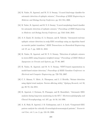 [33] R. Yadav, R. Agarwal, and M. N. S. Swamy, “A novel dual-stage classiﬁer for
automatic detection of epileptic seizures,” Proceedings of IEEE Engineering in
Medicine and Biology Society Conference, pp. 911–914, 2008.
[34] R. Yadav, R. Agarwal, and M. N. S. Swamy,“A novel morphology-based classiﬁer
for automatic detection of epileptic seizures,” Proceedings of IEEE Engineering
in Medicine and Biology Society Conference, pp. 5545–5548, 2010.
[35] A. S. Zandi, M. Javidan, G. A. Dumont, and R. Tafreshi, “Automated real-time
epileptic seizure detection in scalp EEG recordings using an algorithm based
on wavelet packet transform,” IEEE Transactions on Biomedical Engineering,
vol. 57, no. 7, pp. 1639–51, 2010.
[36] R. Yadav, R. Agarwal, and M. N. S. Swamy, “Detection of epileptic seizures
in stereo-EEG using frequency-weighted energy,” Proceedings of IEEE Midwest
Symposium on Circuits and Systems, pp. 77–80, 2007.
[37] R. Yadav, R. Agarwal, and M. N. S. Swamy, “STFT-based segmentation in
model-based seizure detection,” Proceedings of IEEE Canadian Conference on
Electrical and Computer Engineering, pp. 729–732, 2007.
[38] C. I. Akman, V. Micic, A. Thompson, and J. J. Riviello, “Seizure detection
using digital trend analysis: Factors aﬀecting utility,” Epilepsy Research, vol. 93,
pp. 66–72, Jan 2011.
[39] R. Agarwal, J. Gotman, D. Flanagan, and B. Rosenblatt, “Automatic EEG
analysis during long-term monitoring in the ICU,” Electroencephalography and
Clinical Neurophysiology, vol. 107, pp. 44–58, Jul 1998.
[40] A. K. Shah, R. Agarwal, J. R. Carhuapoma, and J. A. Loeb, “Compressed EEG
pattern analysis for critically ill neurological-neurosurgical patients,” Neurocrit-
ical Care, vol. 5, no. 2, pp. 124–33, 2006.
208
 