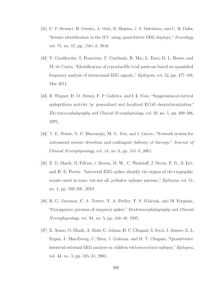 [41] C. P. Stewart, H. Otsubo, A. Ochi, R. Sharma, J. S. Hutchison, and C. D. Hahn,
“Seizure identiﬁcation in the ICU using quantitative EEG displays,” Neurology,
vol. 75, no. 17, pp. 1501–8, 2010.
[42] V. Gnatkovsky, S. Francione, F. Cardinale, R. Mai, L. Tassi, G. L. Russo, and
M. de Curtis, “Identiﬁcation of reproducible ictal patterns based on quantiﬁed
frequency analysis of intracranial EEG signals.,” Epilepsia, vol. 52, pp. 477–488,
Mar 2011.
[43] R. Wagner, D. M. Feeney, F. P. Gullotta, and I. L. Cote, “Suppression of cortical
epileptiform activity by generalized and localized ECoG desynchronization,”
Electroencephalography and Clinical Neurophysiology, vol. 39, no. 5, pp. 499–506,
1975.
[44] T. E. Peters, N. C. Bhavaraju, M. G. Frei, and I. Osorio, “Network system for
automated seizure detection and contingent delivery of therapy,” Journal of
Clinical Neurophysiology, vol. 18, no. 6, pp. 545–9, 2001.
[45] E. D. Marsh, B. Peltzer, r. Brown, M. W., C. Wusthoﬀ, J. Storm, P. B., B. Litt,
and B. E. Porter, “Interictal EEG spikes identify the region of electrographic
seizure onset in some, but not all, pediatric epilepsy patients,” Epilepsia, vol. 51,
no. 4, pp. 592–601, 2010.
[46] R. G. Emerson, C. A. Turner, T. A. Pedley, T. S. Walczak, and M. Forgione,
“Propagation patterns of temporal spikes,” Electroencephalography and Clinical
Neurophysiology, vol. 94, no. 5, pp. 338–48, 1995.
[47] E. Asano, O. Muzik, A. Shah, C. Juhasz, D. C. Chugani, S. Sood, J. Janisse, E. L.
Ergun, J. Ahn-Ewing, C. Shen, J. Gotman, and H. T. Chugani, “Quantitative
interictal subdural EEG analyses in children with neocortical epilepsy,” Epilepsia,
vol. 44, no. 3, pp. 425–34, 2003.
209
 