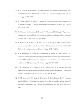 [56] K. G. Jordan, “Continuous EEG monitoring in the neuroscience intensive care
unit and emergency department,” Journal of Clinical Neurophysiology, vol. 16,
no. 1, pp. 14–39, 1999.
[57] J. Claassen and S. A. Mayer, “Continuous electroencephalographic monitoring
in neurocritical care,” Current Neurology and Neuroscience Reports, vol. 2, no. 6,
pp. 534–40, 2002.
[58] M. Casazza, G. Avanzini, P. Ferroli, F. Villani, and G. Broggi, “Vagal nerve
stimulation: relationship between outcome and electroclinical seizure pattern,”
Seizure, vol. 15, no. 3, pp. 198–207, 2006.
[59] A. M. Chan, F. T. Sun, E. H. Boto, and B. M. Wingeier, “Automated seizure
onset detection for accurate onset time determination in intracranial EEG,”
Clinical Neurophysiology, vol. 119, no. 12, pp. 2687–96, 2008.
[60] M. D’Alessandro, R. Esteller, G. Vachtsevanos, A. Hinson, J. Echauz, and B. Litt,
“Epileptic seizure prediction using hybrid feature selection over multiple intra-
cranial EEG electrode contacts: a report of four patients,” IEEE Transactions
on Biomedical Engineering, vol. 50, no. 5, pp. 603–15, 2003.
[61] G. R. Minasyan, J. B. Chatten, M. J. Chatten, and R. N. Harner, “Patient-
speciﬁc early seizure detection from scalp electroencephalogram,” Journal of
Clinical Neurophysiology, vol. 27, no. 3, pp. 163–78, 2010.
[62] A. M. Murro, D. W. King, J. R. Smith, B. B. Gallagher, H. F. Flanigin,
and K. Meador, “Computerized seizure detection of complex partial seizures,”
Electroencephalography and Clinical Neurophysiology, vol. 79, no. 4, pp. 330–3,
1991.
211
 