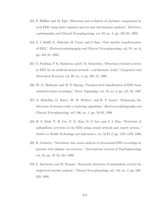 [63] P. Hilﬁker and M. Egli, “Detection and evolution of rhythmic components in
ictal EEG using short segment spectra and discriminant analysis,” Electroen-
cephalography and Clinical Neurophysiology, vol. 82, no. 4, pp. 255–65, 1992.
[64] S. J. Schiﬀ, A. Aldroubi, M. Unser, and S. Sato, “Fast wavelet transformation
of EEG,” Electroencephalography and Clinical Neurophysiology, vol. 91, no. 6,
pp. 442–55, 1994.
[65] N. Pradhan, P. K. Sadasivan, and G. R. Arunodaya,“Detection of seizure activity
in EEG by an artiﬁcial neural network: a preliminary study,” Computers and
Biomedical Research, vol. 29, no. 4, pp. 303–13, 1996.
[66] W. G. Hofmann and M. P. Spreng, “Unsupervised classiﬁcation of EEG from
subdural seizure recordings,” Brain Topography, vol. 10, no. 2, pp. 121–32, 1997.
[67] A. Klatchko, G. Raviv, W. R. Webber, and R. P. Lesser, “Enhancing the
detection of seizures with a clustering algorithm,” Electroencephalography and
Clinical Neurophysiology, vol. 106, no. 1, pp. 52–63, 1998.
[68] H. S. Park, Y. H. Lee, N. G. Kim, D. S. Lee, and S. I. Kim, “Detection of
epileptiform activities in the EEG using neural network and expert system.,”
Studies in Health Technology and Informatics, vol. 52 Pt 2, pp. 1255–1259, 1998.
[69] K. Lehnertz, “Non-linear time series analysis of intracranial EEG recordings in
patients with epilepsy–an overview.,” International Journal of Psychophysiology,
vol. 34, pp. 45–52, Oct 1999.
[70] F. Sartoretto and M. Ermani, “Automatic detection of epileptiform activity by
single-level wavelet analysis,” Clinical Neurophysiology, vol. 110, no. 2, pp. 239–
249, 1999.
212
 