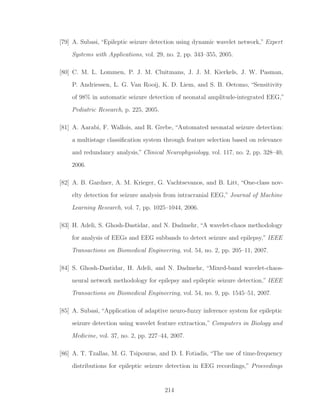 [79] A. Subasi, “Epileptic seizure detection using dynamic wavelet network,” Expert
Systems with Applications, vol. 29, no. 2, pp. 343–355, 2005.
[80] C. M. L. Lommen, P. J. M. Cluitmans, J. J. M. Kierkels, J. W. Pasman,
P. Andriessen, L. G. Van Rooij, K. D. Liem, and S. B. Oetomo, “Sensitivity
of 98% in automatic seizure detection of neonatal amplitude-integrated EEG,”
Pediatric Research, p. 225, 2005.
[81] A. Aarabi, F. Wallois, and R. Grebe, “Automated neonatal seizure detection:
a multistage classiﬁcation system through feature selection based on relevance
and redundancy analysis,” Clinical Neurophysiology, vol. 117, no. 2, pp. 328–40,
2006.
[82] A. B. Gardner, A. M. Krieger, G. Vachtsevanos, and B. Litt, “One-class nov-
elty detection for seizure analysis from intracranial EEG,” Journal of Machine
Learning Research, vol. 7, pp. 1025–1044, 2006.
[83] H. Adeli, S. Ghosh-Dastidar, and N. Dadmehr, “A wavelet-chaos methodology
for analysis of EEGs and EEG subbands to detect seizure and epilepsy,” IEEE
Transactions on Biomedical Engineering, vol. 54, no. 2, pp. 205–11, 2007.
[84] S. Ghosh-Dastidar, H. Adeli, and N. Dadmehr, “Mixed-band wavelet-chaos-
neural network methodology for epilepsy and epileptic seizure detection,” IEEE
Transactions on Biomedical Engineering, vol. 54, no. 9, pp. 1545–51, 2007.
[85] A. Subasi, “Application of adaptive neuro-fuzzy inference system for epileptic
seizure detection using wavelet feature extraction,” Computers in Biology and
Medicine, vol. 37, no. 2, pp. 227–44, 2007.
[86] A. T. Tzallas, M. G. Tsipouras, and D. I. Fotiadis, “The use of time-frequency
distributions for epileptic seizure detection in EEG recordings,” Proceedings
214
 