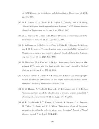of IEEE Engineering in Medicine and Biology Society Conference, vol. 2007,
pp. 3–6, 2007.
[87] B. R. Greene, P. de Chazal, G. B. Boylan, S. Connolly, and R. B. Reilly,
“Electrocardiogram based neonatal seizure detection,” IEEE Transactions on
Biomedical Engineering, vol. 54, no. 4, pp. 673–82, 2007.
[88] M. A. Harrison, M. G. Frei, and I. Osorio, “Detection of seizure rhythmicity by
recurrences,” Chaos, vol. 18, no. 3, p. 033124, 2008.
[89] L. Kuhlmann, A. N. Burkitt, M. J. Cook, K. Fuller, D. B. Grayden, L. Seiderer,
and I. M. Y. Mareels, “Seizure detection using seizure probability estimation:
Comparison of features used to detect seizures,” Annals of Biomedical Engineer-
ing, vol. 37, no. 10, pp. 2129–2145, 2009.
[90] B. Abibullaev, M. S. Kim, and H. D. Seo, “Seizure detection in temporal lobe
epileptic EEGs using the best basis wavelet functions,” Journal of Medical
Systems, vol. 34, no. 4, pp. 755–65, 2010.
[91] L. Guo, D. Rivero, J. Dorado, J. R. Rabunal, and A. Pazos, “Automatic epileptic
seizure detection in EEGs based on line length feature and artiﬁcial neural
networks,” Journal of Neuroscience Methods, 2010.
[92] E. M. Thomas, A. Temko, G. Lightbody, W. P. Marnane, and G. B. Boylan,
“Gaussian mixture models for classiﬁcation of neonatal seizures using EEG,”
Physiological Measurement, vol. 31, no. 7, pp. 1047–64, 2010.
[93] G. E. Polychronaki, P. Y. Ktonas, S. Gatzonis, A. Siatouni, P. A. Asvestas,
H. Tsekou, D. Sakas, and K. S. Nikita, “Comparison of fractal dimension
estimation algorithms for epileptic seizure onset detection,” Journal of Neural
Engineering, vol. 7, no. 4, p. 046007, 2010.
215
 