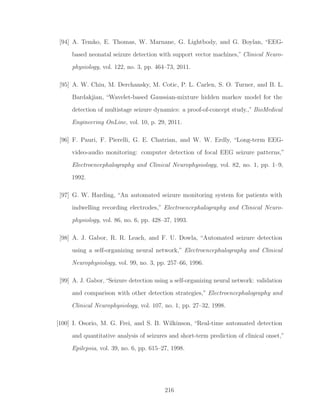 [94] A. Temko, E. Thomas, W. Marnane, G. Lightbody, and G. Boylan, “EEG-
based neonatal seizure detection with support vector machines,” Clinical Neuro-
physiology, vol. 122, no. 3, pp. 464–73, 2011.
[95] A. W. Chiu, M. Derchansky, M. Cotic, P. L. Carlen, S. O. Turner, and B. L.
Bardakjian, “Wavelet-based Gaussian-mixture hidden markov model for the
detection of multistage seizure dynamics: a proof-of-concept study.,” BioMedical
Engineering OnLine, vol. 10, p. 29, 2011.
[96] F. Pauri, F. Pierelli, G. E. Chatrian, and W. W. Erdly, “Long-term EEG-
video-audio monitoring: computer detection of focal EEG seizure patterns,”
Electroencephalography and Clinical Neurophysiology, vol. 82, no. 1, pp. 1–9,
1992.
[97] G. W. Harding, “An automated seizure monitoring system for patients with
indwelling recording electrodes,” Electroencephalography and Clinical Neuro-
physiology, vol. 86, no. 6, pp. 428–37, 1993.
[98] A. J. Gabor, R. R. Leach, and F. U. Dowla, “Automated seizure detection
using a self-organizing neural network,” Electroencephalography and Clinical
Neurophysiology, vol. 99, no. 3, pp. 257–66, 1996.
[99] A. J. Gabor, “Seizure detection using a self-organizing neural network: validation
and comparison with other detection strategies,” Electroencephalography and
Clinical Neurophysiology, vol. 107, no. 1, pp. 27–32, 1998.
[100] I. Osorio, M. G. Frei, and S. B. Wilkinson, “Real-time automated detection
and quantitative analysis of seizures and short-term prediction of clinical onset,”
Epilepsia, vol. 39, no. 6, pp. 615–27, 1998.
216
 