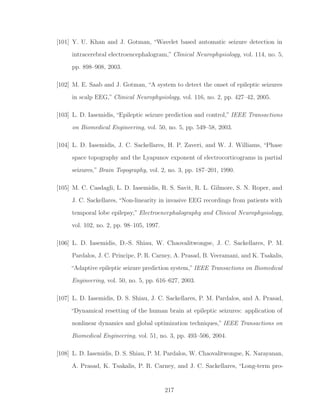 [101] Y. U. Khan and J. Gotman, “Wavelet based automatic seizure detection in
intracerebral electroencephalogram,” Clinical Neurophysiology, vol. 114, no. 5,
pp. 898–908, 2003.
[102] M. E. Saab and J. Gotman, “A system to detect the onset of epileptic seizures
in scalp EEG,” Clinical Neurophysiology, vol. 116, no. 2, pp. 427–42, 2005.
[103] L. D. Iasemidis, “Epileptic seizure prediction and control,” IEEE Transactions
on Biomedical Engineering, vol. 50, no. 5, pp. 549–58, 2003.
[104] L. D. Iasemidis, J. C. Sackellares, H. P. Zaveri, and W. J. Williams, “Phase
space topography and the Lyapunov exponent of electrocorticograms in partial
seizures,” Brain Topography, vol. 2, no. 3, pp. 187–201, 1990.
[105] M. C. Casdagli, L. D. Iasemidis, R. S. Savit, R. L. Gilmore, S. N. Roper, and
J. C. Sackellares, “Non-linearity in invasive EEG recordings from patients with
temporal lobe epilepsy,” Electroencephalography and Clinical Neurophysiology,
vol. 102, no. 2, pp. 98–105, 1997.
[106] L. D. Iasemidis, D.-S. Shiau, W. Chaovalitwongse, J. C. Sackellares, P. M.
Pardalos, J. C. Principe, P. R. Carney, A. Prasad, B. Veeramani, and K. Tsakalis,
“Adaptive epileptic seizure prediction system,” IEEE Transactions on Biomedical
Engineering, vol. 50, no. 5, pp. 616–627, 2003.
[107] L. D. Iasemidis, D. S. Shiau, J. C. Sackellares, P. M. Pardalos, and A. Prasad,
“Dynamical resetting of the human brain at epileptic seizures: application of
nonlinear dynamics and global optimization techniques,” IEEE Transactions on
Biomedical Engineering, vol. 51, no. 3, pp. 493–506, 2004.
[108] L. D. Iasemidis, D. S. Shiau, P. M. Pardalos, W. Chaovalitwongse, K. Narayanan,
A. Prasad, K. Tsakalis, P. R. Carney, and J. C. Sackellares, “Long-term pro-
217
 