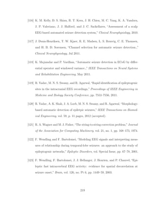 [116] K. M. Kelly, D. S. Shiau, R. T. Kern, J. H. Chien, M. C. Yang, K. A. Yandora,
J. P. Valeriano, J. J. Halford, and J. C. Sackellares, “Assessment of a scalp
EEG-based automated seizure detection system,” Clinical Neurophysiology, 2010.
[117] J. Duun-Henriksen, T. W. Kjaer, R. E. Madsen, L. S. Remvig, C. E. Thomsen,
and H. B. D. Sorensen, “Channel selection for automatic seizure detection.,”
Clinical Neurophysiology, Jul 2011.
[118] K. Majumdar and P. Vardhan, “Automatic seizure detection in ECoG by diﬀer-
ential operator and windowed variance.,” IEEE Transactions on Neural Systems
and Rehabilitation Engineering, May 2011.
[119] R. Yadav, M. N. S. Swamy, and R. Agarwal,“Rapid identiﬁcation of epileptogenic
sites in the intracranial EEG recordings,” Proceedings of IEEE Engineering in
Medicine and Biology Society Conference, pp. 7553–7556, 2011.
[120] R. Yadav, A. K. Shah, J. A. Loeb, M. N. S. Swamy, and R. Agarwal,“Morphology-
based automatic detection of epiletpic seizures,” IEEE Transactions on Biomed-
ical Engineering, vol. 59, p. 11 pages, 2012 (accepted).
[121] R. A. Wagner and M. J. Fisher,“The string-to-string correction problem,”Journal
of the Association for Computing Machinery, vol. 21, no. 1, pp. 168–173, 1974.
[122] F. Wendling and F. Bartolomei, “Modeling EEG signals and interpreting meas-
ures of relationship during temporal-lobe seizures: an approach to the study of
epileptogenic networks,” Epileptic Disorders, vol. Special Issue, pp. 67–78, 2001.
[123] F. Wendling, F. Bartolomei, J. J. Bellanger, J. Bourien, and P. Chauvel, “Epi-
leptic fast intracerebral EEG activity: evidence for spatial decorrelation at
seizure onset,” Brain, vol. 126, no. Pt 6, pp. 1449–59, 2003.
219
 