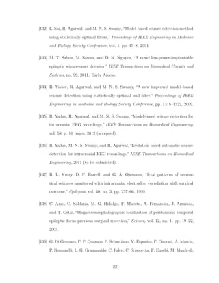 [132] L. Shi, R. Agarwal, and M. N. S. Swamy, “Model-based seizure detection method
using statistically optimal ﬁlters,” Proceedings of IEEE Engineering in Medicine
and Biology Society Conference, vol. 1, pp. 45–8, 2004.
[133] M. T. Salam, M. Sawan, and D. K. Nguyen, “A novel low-power-implantable
epileptic seizure-onset detector,” IEEE Transactions on Biomedical Circuits and
Systems, no. 99, 2011. Early Access.
[134] R. Yadav, R. Agarwal, and M. N. S. Swamy, “A new improved model-based
seizure detection using statistically optimal null ﬁlter,” Proceedings of IEEE
Engineering in Medicine and Biology Society Conference, pp. 1318–1322, 2009.
[135] R. Yadav, R. Agarwal, and M. N. S. Swamy, “Model-based seizure detection for
intracranial EEG recordings,” IEEE Transactions on Biomedical Engineering,
vol. 59, p. 10 pages, 2012 (accepted).
[136] R. Yadav, M. N. S. Swamy, and R. Agarwal, “Evolution-based automatic seizure
detection for intracranial EEG recordings,” IEEE Transactions on Biomedical
Engineering, 2011 (to be submitted).
[137] R. L. Kutsy, D. F. Farrell, and G. A. Ojemann, “Ictal patterns of neocor-
tical seizures monitored with intracranial electrodes: correlation with surgical
outcome,” Epilepsia, vol. 40, no. 3, pp. 257–66, 1999.
[138] C. Amo, C. Saldana, M. G. Hidalgo, F. Maestu, A. Fernandez, J. Arrazola,
and T. Ortiz, “Magnetoencephalographic localization of peritumoral temporal
epileptic focus previous surgical resection,” Seizure, vol. 12, no. 1, pp. 19–22,
2003.
[139] G. Di Gennaro, P. P. Quarato, F. Sebastiano, V. Esposito, P. Onorati, A. Mascia,
P. Romanelli, L. G. Grammaldo, C. Falco, C. Scoppetta, F. Eusebi, M. Manfredi,
221
 