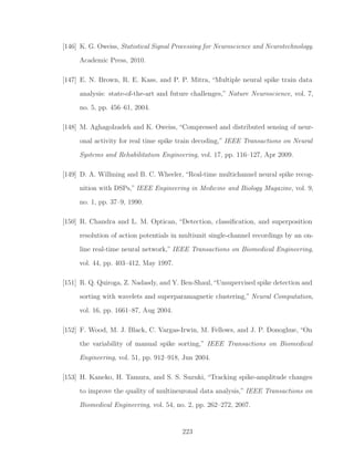 [146] K. G. Oweiss, Statistical Signal Processing for Neuroscience and Neurotechnology.
Academic Press, 2010.
[147] E. N. Brown, R. E. Kass, and P. P. Mitra, “Multiple neural spike train data
analysis: state-of-the-art and future challenges,” Nature Neuroscience, vol. 7,
no. 5, pp. 456–61, 2004.
[148] M. Aghagolzadeh and K. Oweiss, “Compressed and distributed sensing of neur-
onal activity for real time spike train decoding,” IEEE Transactions on Neural
Systems and Rehabilitation Engineering, vol. 17, pp. 116–127, Apr 2009.
[149] D. A. Willming and B. C. Wheeler, “Real-time multichannel neural spike recog-
nition with DSPs,” IEEE Engineering in Medicine and Biology Magazine, vol. 9,
no. 1, pp. 37–9, 1990.
[150] R. Chandra and L. M. Optican, “Detection, classiﬁcation, and superposition
resolution of action potentials in multiunit single-channel recordings by an on-
line real-time neural network,” IEEE Transactions on Biomedical Engineering,
vol. 44, pp. 403–412, May 1997.
[151] R. Q. Quiroga, Z. Nadasdy, and Y. Ben-Shaul,“Unsupervised spike detection and
sorting with wavelets and superparamagnetic clustering,” Neural Computation,
vol. 16, pp. 1661–87, Aug 2004.
[152] F. Wood, M. J. Black, C. Vargas-Irwin, M. Fellows, and J. P. Donoghue, “On
the variability of manual spike sorting,” IEEE Transactions on Biomedical
Engineering, vol. 51, pp. 912–918, Jun 2004.
[153] H. Kaneko, H. Tamura, and S. S. Suzuki, “Tracking spike-amplitude changes
to improve the quality of multineuronal data analysis,” IEEE Transactions on
Biomedical Engineering, vol. 54, no. 2, pp. 262–272, 2007.
223
 