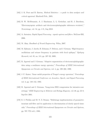 [162] J. K. Peat and B. Barton, Medical Statistics : a guide to data analysis and
critical appraisal. Blackwell Pub., 2005.
[163] B. W. McMenamin, A. J. Shackman, L. L. Greischar, and R. J. Davidson,
“Electromyogenic artifacts and electroencephalographic inferences revisited.,”
Neuroimage, vol. 54, pp. 4–9, Aug 2010.
[164] A. Antoniou, Digital Signal Processing : signals systems and ﬁlters. McGraw-Hill,
2006.
[165] M. Akay, Handbook of Neural Engineering. Wiley, 2007.
[166] M. Zijlmans, J. Jacobs, R. Zelmann, F. Dubeau, and J. Gotman,“High frequency
oscillations and seizure frequency in patients with focal epilepsy,” Epilepsy
Research, vol. 85, no. 2-3, pp. 287–92, 2009.
[167] R. Agarwal and J. Gotman, “Adaptive segmentation of electroencephalographic
data using a nonlinear energy operator,” Proceedings of IEEE International
Symposium on Circuits and Systems, vol. 4, pp. 199–202, 1999.
[168] J. F. Kaiser, “Some useful properties of Teager’s energy operators,” Proceedings
of IEEE International Conference on Acoustics, Speech, and Signal Processing,
vol. 3, pp. 149–152, 1993.
[169] R. Agarwal and J. Gotman, “Long-term EEG compression for intensive-care
settings,”IEEE Engineering in Medicine and Biology Magazine, vol. 20, pp. 23–9,
Sep-Oct 2001.
[170] E. I. Plotkin and M. N. S. Swamy, “Multistage implementation of parameter-
invariant null ﬁlter and its application to discrimination of closely spaced sinus-
oids,” Proceedings of IEEE International Symposium on Circuits and Systems,
pp. 767–770 vol.1, 1988.
225
 