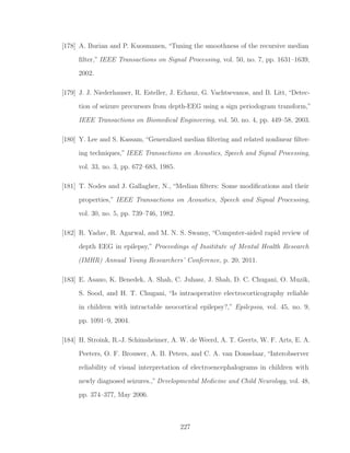 [178] A. Burian and P. Kuosmanen, “Tuning the smoothness of the recursive median
ﬁlter,” IEEE Transactions on Signal Processing, vol. 50, no. 7, pp. 1631–1639,
2002.
[179] J. J. Niederhauser, R. Esteller, J. Echauz, G. Vachtsevanos, and B. Litt, “Detec-
tion of seizure precursors from depth-EEG using a sign periodogram transform,”
IEEE Transactions on Biomedical Engineering, vol. 50, no. 4, pp. 449–58, 2003.
[180] Y. Lee and S. Kassam, “Generalized median ﬁltering and related nonlinear ﬁlter-
ing techniques,” IEEE Transactions on Acoustics, Speech and Signal Processing,
vol. 33, no. 3, pp. 672–683, 1985.
[181] T. Nodes and J. Gallagher, N., “Median ﬁlters: Some modiﬁcations and their
properties,” IEEE Transactions on Acoustics, Speech and Signal Processing,
vol. 30, no. 5, pp. 739–746, 1982.
[182] R. Yadav, R. Agarwal, and M. N. S. Swamy, “Computer-aided rapid review of
depth EEG in epilepsy,” Proceedings of Insititute of Mental Health Research
(IMHR) Annual Young Researchers’ Conference, p. 20, 2011.
[183] E. Asano, K. Benedek, A. Shah, C. Juhasz, J. Shah, D. C. Chugani, O. Muzik,
S. Sood, and H. T. Chugani, “Is intraoperative electrocorticography reliable
in children with intractable neocortical epilepsy?,” Epilepsia, vol. 45, no. 9,
pp. 1091–9, 2004.
[184] H. Stroink, R.-J. Schimsheimer, A. W. de Weerd, A. T. Geerts, W. F. Arts, E. A.
Peeters, O. F. Brouwer, A. B. Peters, and C. A. van Donselaar, “Interobserver
reliability of visual interpretation of electroencephalograms in children with
newly diagnosed seizures.,” Developmental Medicine and Child Neurology, vol. 48,
pp. 374–377, May 2006.
227
 