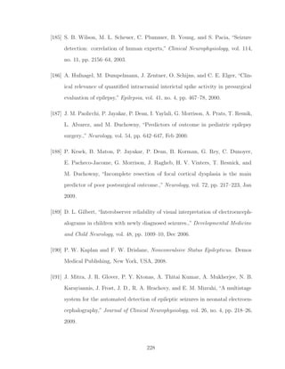 [185] S. B. Wilson, M. L. Scheuer, C. Plummer, B. Young, and S. Pacia, “Seizure
detection: correlation of human experts,” Clinical Neurophysiology, vol. 114,
no. 11, pp. 2156–64, 2003.
[186] A. Hufnagel, M. Dumpelmann, J. Zentner, O. Schijns, and C. E. Elger, “Clin-
ical relevance of quantiﬁed intracranial interictal spike activity in presurgical
evaluation of epilepsy,” Epilepsia, vol. 41, no. 4, pp. 467–78, 2000.
[187] J. M. Paolicchi, P. Jayakar, P. Dean, I. Yaylali, G. Morrison, A. Prats, T. Resnik,
L. Alvarez, and M. Duchowny, “Predictors of outcome in pediatric epilepsy
surgery.,” Neurology, vol. 54, pp. 642–647, Feb 2000.
[188] P. Krsek, B. Maton, P. Jayakar, P. Dean, B. Korman, G. Rey, C. Dunoyer,
E. Pacheco-Jacome, G. Morrison, J. Ragheb, H. V. Vinters, T. Resnick, and
M. Duchowny, “Incomplete resection of focal cortical dysplasia is the main
predictor of poor postsurgical outcome.,” Neurology, vol. 72, pp. 217–223, Jan
2009.
[189] D. L. Gilbert, “Interobserver reliability of visual interpretation of electroenceph-
alograms in children with newly diagnosed seizures.,” Developmental Medicine
and Child Neurology, vol. 48, pp. 1009–10, Dec 2006.
[190] P. W. Kaplan and F. W. Drislane, Nonconvulsive Status Epilepticus. Demos
Medical Publishing, New York, USA, 2008.
[191] J. Mitra, J. R. Glover, P. Y. Ktonas, A. Thitai Kumar, A. Mukherjee, N. B.
Karayiannis, J. Frost, J. D., R. A. Hrachovy, and E. M. Mizrahi, “A multistage
system for the automated detection of epileptic seizures in neonatal electroen-
cephalography,” Journal of Clinical Neurophysiology, vol. 26, no. 4, pp. 218–26,
2009.
228
 