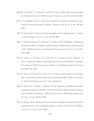 [200] B. G. Amidan, T. A. Ferryman, and S. K. Cooley, “Data outlier detection using
the Chebyshev theorem,” IEEE Aerospace Conference, pp. 3814–3819 4555, 2005.
[201] S. N. Rakhade and J. A. Loeb, “Focal reduction of neuronal glutamate trans-
porters in human neocortical epilepsy,” Epilepsia, vol. 49, no. 2, pp. 226–236,
2008.
[202] M. Curtis and G. Avanzini, “Interictal spikes in focal epileptogenesis,” Progress
in Neurobiology, vol. 63, no. 5, pp. 541–67, 2001.
[203] S. Demont-Guignard, P. Benquet, U. Gerber, and F. Wendling, “Analysis of
intracerebral EEG recordings of epileptic spikes: Insights from a neural network
model,” IEEE Transactions on Biomedical Engineering, vol. 56, no. 12, pp. 2782–
2795, 2009.
[204] R. Yadav, A. K. Shah, J. A. Loeb, M. N. S. Swamy, and R. Agarwal, “A
novel unsupervised spike sorting algorithm for intracranial EEG recordings,”
Proceedings of IEEE Engineering in Medicine and Biology Society Conference,
pp. 7545–7548, 2011.
[205] R. Yadav, A. K. Shah, J. A. Loeb, M. N. S. Swamy, and R. Agarwal, “Automatic
spike sorting with dynamic codebook for intracranial EEG,” IEEE Transactions
on Biomedical Engineering, 2011 (to be submitted).
[206] H. Kaneko, S. S. Suzuki, J. Okada, and M. Akamatsu, “Multineuronal spike
classiﬁcation based on multisite electrode recording, whole-waveform analysis,
and hierarchical clustering,” IEEE Transactions on Biomedical Engineering,
vol. 46, no. 3, pp. 280–90, 1999.
[207] P. Zhang, “Spike sorting based on automatic template reconstruction with a
partial solution to the overlapping problem,” Journal of Neuroscience Methods,
vol. 135, no. 1-2, pp. 55–65, 2004.
230
 