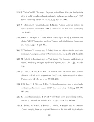 [208] R. Vollgraf and K. Obermayer, “Improved optimal linear ﬁlters for the discrimin-
ation of multichannel waveform templates for spike-sorting applications,” IEEE
Signal Processing Letters, vol. 13, no. 3, pp. 121–124, 2006.
[209] Y. Ghanbari, P. Papamichalis, and L. Spence, “Graph-Laplacian features for
neural waveform classiﬁcation,” IEEE Transactions on Biomedical Engineering,
Nov 1 2010.
[210] D. Ge, E. Le Carpentier, J. Idier, and D. Farina, “Spike sorting by stochastic sim-
ulation,” IEEE Transactions on Neural Systems and Rehabilitation Engineering,
vol. 19, no. 3, pp. 249–259, 2011.
[211] T. Takekawa, Y. Isomura, and T. Fukai, “Accurate spike sorting for multi-unit
recordings.,” European Journal of Neuroscience, vol. 31, pp. 263–272, Jan 2010.
[212] M. Halkidi, Y. Batistakis, and M. Vazirgiannis, “On clustering validation tech-
niques,” Journal of Intelligent Information Systems, vol. 17, no. 2, pp. 107–145,
2001.
[213] G. Zhang, Y. H. Raol, F. C. Hsu, D. A. Coulter, and A. R. Brooks-Kayal,“Eﬀects
of status epilepticus on hippocampal GABAA receptors are age-dependent,”
Neuroscience, vol. 125, no. 2, pp. 299–303, 2004.
[214] H. K. Jung, J. H. Choi, and T. Kim, “Solving alignment problems in neural spike
sorting using frequency domain PCA,” Neurocomputing, vol. 69, pp. 975–978,
Mar 2006.
[215] K. Balasubramanian and I. Obeid, “Fuzzy logic-based spike sorting system,”
Journal of Neuroscience Methods, vol. 198, pp. 125–34, May 15 2011.
[216] K. Younis, M. Karim, R. Hardie, J. Loomis, S. Rogers, and M. DeSimio,
“Cluster merging based on weighted Mahalanobis distance with application in
231
 