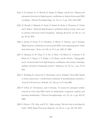 [224] A. B. Gardner, G. A. Worrell, E. Marsh, D. Dlugos, and B. Litt, “Human and
automated detection of high-frequency oscillations in clinical intracranial EEG
recordings,” Clinical Neurophysiology, vol. 118, no. 5, pp. 1134–1143, 2007.
[225] M. Brazdil, J. Halamek, P. Jurak, P. Daniel, R. Kuba, J. Chrastina, Z. Novak,
and I. Rektor, “Interictal high-frequency oscillations indicate seizure onset zone
in patients with focal cortical dysplasia,” Epilepsy Research, vol. 90, no. 1-2,
pp. 28–32, 2010.
[226] J. Jacobs, P. Levan, C. E. Chatillon, A. Olivier, F. Dubeau, and J. Gotman,
“High frequency oscillations in intracranial EEGs mark epileptogenicity rather
than lesion type,” Brain, vol. 132, no. Pt 4, pp. 1022–37, 2009.
[227] T. Akiyama, D. W. Chan, C. Y. Go, A. Ochi, I. M. Elliott, E. J. Donner, S. K.
Weiss, O. C. Snead, J. T. Rutka, J. M. Drake, and H. Otsubo, “Topographic
movie of intracranial ictal high-frequency oscillations with seizure semiology:
epileptic network in Jacksonian seizures,” Epilepsia, vol. 52, no. 1, pp. 75–83,
2011.
[228] F. Wendling, K. Ansari-Asl, F. Bartolomei, and L. Senhadji, “From EEG signals
to brain connectivity: a model-based evaluation of interdependence measures.,”
Journal of Neuroscience Methods, vol. 183, pp. 9–18, Sep 2009.
[229] P. LeVan, E. Urrestarazu, and J. Gotman, “A system for automatic artifact
removal in ictal scalp EEG based on independent component analysis and
bayesian classiﬁcation,” Clinical Neurophysiology, vol. 117, no. 4, pp. 912–27,
2006.
[230] S. Gibson, J. W. Judy, and M. D., “Spike sorting: The ﬁrst step in decoding the
brain,” IEEE Signal Processing Magazine, vol. 29, no. 1, pp. 124–145, 2012.
233
 