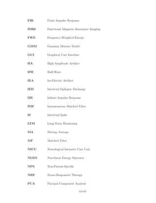 FIR Finite Impulse Response
fMRI Functional Magnetic Resonance Imaging
FWE Frequency-Weighted-Energy
GMM Gaussian Mixture Model
GUI Graphical User Interface
HA High-Amplitude Artifact
HW Half-Wave
IEA Iso-Electric Artifact
IED Interictal Epileptic Discharge
IIR Inﬁnite Impulse Response
IMF Instantaneous Matched Filter
IS Interictal Spike
LTM Long-Term Monitoring
MA Moving Average
MF Matched Filter
NICU Neurological Intensive Care Unit
NLEO Non-linear Energy Operator
NPS Non-Patient-Speciﬁc
NRT Neuro-Responsive Therapy
PCA Pincipal Component Analysis
xxviii
 