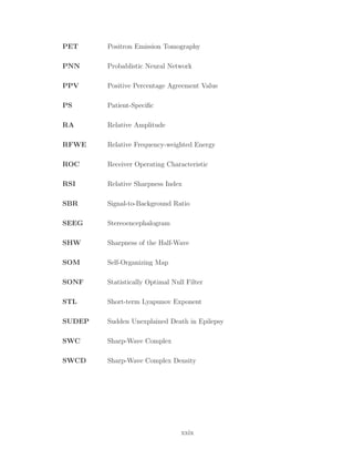 PET Positron Emission Tomography
PNN Probablistic Neural Network
PPV Positive Percentage Agreement Value
PS Patient-Speciﬁc
RA Relative Amplitude
RFWE Relative Frequency-weighted Energy
ROC Receiver Operating Characteristic
RSI Relative Sharpness Index
SBR Signal-to-Background Ratio
SEEG Stereoencephalogram
SHW Sharpness of the Half-Wave
SOM Self-Organizing Map
SONF Statistically Optimal Null Filter
STL Short-term Lyapunov Exponent
SUDEP Sudden Unexplained Death in Epilepsy
SWC Sharp-Wave Complex
SWCD Sharp-Wave Complex Density
xxix
 