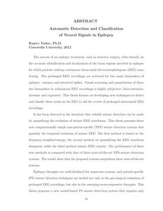 ABSTRACT
Automatic Detection and Classiﬁcation
of Neural Signals in Epilepsy
Rajeev Yadav, Ph.D.
Concordia University, 2012
The success of an epilepsy treatment, such as resective surgery, relies heavily on
the accurate identiﬁcation and localization of the brain regions involved in epilepsy
for which patients undergo continuous intracranial electroencephalogram (EEG) mon-
itoring. The prolonged EEG recordings are screened for two main biomarkers of
epilepsy: seizures and interictal spikes. Visual screening and quantitation of these
two biomarkers in voluminous EEG recordings is highly subjective, labor-intensive,
tiresome and expensive. This thesis focuses on developing new techniques to detect
and classify these events in the EEG to aid the review of prolonged intracranial EEG
recordings.
It has been observed in the literature that reliable seizure detection can be made
by quantifying the evolution of seizure EEG waveforms. This thesis presents three
new computationally simple non-patient-speciﬁc (NPS) seizure detection systems that
quantify the temporal evolution of seizure EEG. The ﬁrst method is based on the
frequency-weighted-energy, the second method on quantifying the EEG waveform
sharpness, while the third method mimics EEG experts. The performance of these
new methods is compared with that of three state-of-the-art NPS seizure detection
systems. The results show that the proposed systems outperform these state-of-the-art
systems.
Epilepsy therapies are individualized for numerous reasons, and patient-speciﬁc
(PS) seizure detection techniques are needed not only in the pre-surgical evaluation of
prolonged EEG recordings, but also in the emerging neuro-responsive therapies. This
thesis proposes a new model-based PS seizure detection system that requires only
iii
 